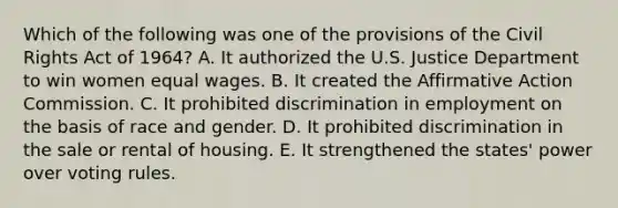 Which of the following was one of the provisions of the Civil Rights Act of 1964? A. It authorized the U.S. Justice Department to win women equal wages. B. It created the Affirmative Action Commission. C. It prohibited discrimination in employment on the basis of race and gender. D. It prohibited discrimination in the sale or rental of housing. E. It strengthened the states' power over voting rules.