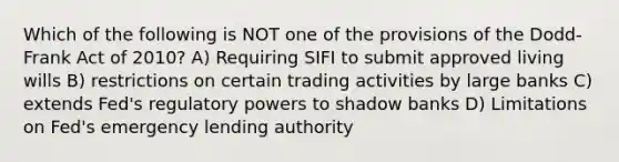 Which of the following is NOT one of the provisions of the Dodd-Frank Act of 2010? A) Requiring SIFI to submit approved living wills B) restrictions on certain trading activities by large banks C) extends Fed's regulatory powers to shadow banks D) Limitations on Fed's emergency lending authority