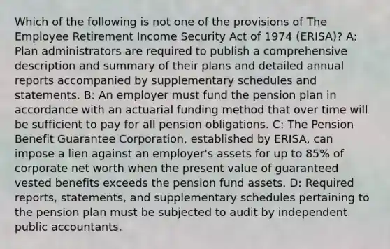 Which of the following is not one of the provisions of The Employee Retirement Income Security Act of 1974 (ERISA)? A: Plan administrators are required to publish a comprehensive description and summary of their plans and detailed annual reports accompanied by supplementary schedules and statements. B: An employer must fund the pension plan in accordance with an actuarial funding method that over time will be sufficient to pay for all pension obligations. C: The Pension Benefit Guarantee Corporation, established by ERISA, can impose a lien against an employer's assets for up to 85% of corporate net worth when the present value of guaranteed vested benefits exceeds the pension fund assets. D: Required reports, statements, and supplementary schedules pertaining to the pension plan must be subjected to audit by independent public accountants.