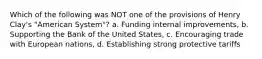 Which of the following was NOT one of the provisions of Henry Clay's "American System"? a. Funding internal improvements, b. Supporting the Bank of the United States, c. Encouraging trade with European nations, d. Establishing strong protective tariffs