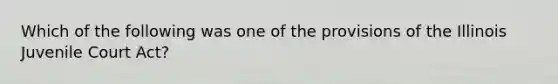 Which of the following was one of the provisions of the Illinois Juvenile Court Act?