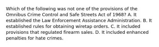 Which of the following was not one of the provisions of the Omnibus Crime Control and Safe Streets Act of 1968? A. It established the Law Enforcement Assistance Administration. B. It established rules for obtaining wiretap orders. C. It included provisions that regulated firearm sales. D. It included enhanced penalties for hate crimes.