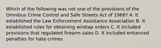 Which of the following was not one of the provisions of the Omnibus Crime Control and Safe Streets Act of 1968? A. It established the Law Enforcement Assistance Association B. It established rules for obtaining wiretap orders C. It included provisions that regulated firearm sales D. It included enhanced penalties for hate crimes