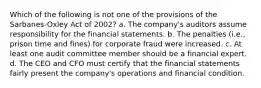 Which of the following is not one of the provisions of the Sarbanes-Oxley Act of 2002? a. The company's auditors assume responsibility for the financial statements. b. The penalties (i.e., prison time and fines) for corporate fraud were increased. c. At least one audit committee member should be a financial expert. d. The CEO and CFO must certify that the financial statements fairly present the company's operations and financial condition.