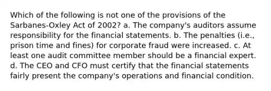 Which of the following is not one of the provisions of the Sarbanes-Oxley Act of 2002? a. The company's auditors assume responsibility for the financial statements. b. The penalties (i.e., prison time and fines) for corporate fraud were increased. c. At least one audit committee member should be a financial expert. d. The CEO and CFO must certify that the financial statements fairly present the company's operations and financial condition.