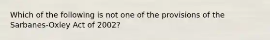 Which of the following is not one of the provisions of the Sarbanes-Oxley Act of 2002?