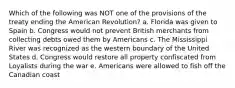 Which of the following was NOT one of the provisions of the treaty ending the American Revolution? a. Florida was given to Spain b. Congress would not prevent British merchants from collecting debts owed them by Americans c. The Mississippi River was recognized as the western boundary of the United States d. Congress would restore all property confiscated from Loyalists during the war e. Americans were allowed to fish off the Canadian coast