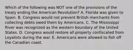 Which of the following was NOT one of the provisions of the treaty ending the American Revolution? A. Florida was given to Spain. B. Congress would not prevent British merchants from collecting debts owed them by Americans. C. The Mississippi River was recognized as the western boundary of the United States. D. Congress would restore all property confiscated from Loyalists during the war. E. Americans were allowed to fish off the Canadian coast.