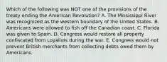 Which of the following was NOT one of the provisions of the treaty ending the American Revolution? A. The Mississippi River was recognized as the western boundary of the United States. B. Americans were allowed to fish off the Canadian coast. C. Florida was given to Spain. D. Congress would restore all property confiscated from Loyalists during the war. E. Congress would not prevent British merchants from collecting debts owed them by Americans.