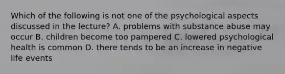 Which of the following is not one of the psychological aspects discussed in the lecture? A. problems with substance abuse may occur B. children become too pampered C. lowered psychological health is common D. there tends to be an increase in negative life events