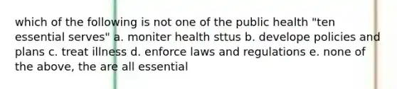 which of the following is not one of the public health "ten essential serves" a. moniter health sttus b. develope policies and plans c. treat illness d. enforce laws and regulations e. none of the above, the are all essential