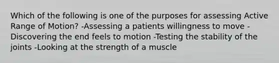 Which of the following is one of the purposes for assessing Active Range of Motion? -Assessing a patients willingness to move -Discovering the end feels to motion -Testing the stability of the joints -Looking at the strength of a muscle