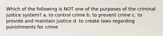 Which of the following is NOT one of the purposes of the criminal justice system? a. to control crime b. to prevent crime c. to provide and maintain justice d. to create laws regarding punishments for crime