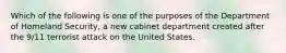 Which of the following is one of the purposes of the Department of Homeland Security, a new cabinet department created after the 9/11 terrorist attack on the United States.