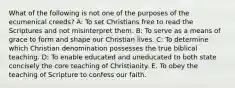 What of the following is not one of the purposes of the ecumenical creeds? A: To set Christians free to read the Scriptures and not misinterpret them. B: To serve as a means of grace to form and shape our Christian lives. C: To determine which Christian denomination possesses the true biblical teaching. D: To enable educated and uneducated to both state concisely the core teaching of Christianity. E. To obey the teaching of Scripture to confess our faith.