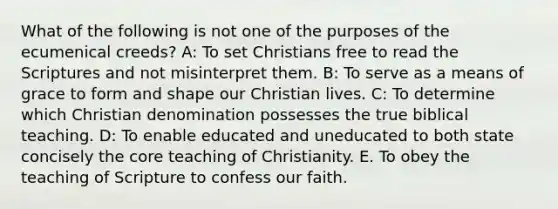 What of the following is not one of the purposes of the ecumenical creeds? A: To set Christians free to read the Scriptures and not misinterpret them. B: To serve as a means of grace to form and shape our Christian lives. C: To determine which Christian denomination possesses the true biblical teaching. D: To enable educated and uneducated to both state concisely the core teaching of Christianity. E. To obey the teaching of Scripture to confess our faith.