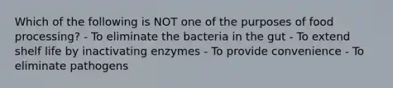 Which of the following is NOT one of the purposes of food processing? - To eliminate the bacteria in the gut - To extend shelf life by inactivating enzymes - To provide convenience - To eliminate pathogens