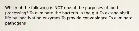 Which of the following is NOT one of the purposes of food processing? To eliminate the bacteria in the gut To extend shelf life by inactivating enzymes To provide convenience To eliminate pathogens