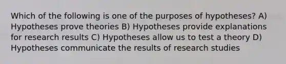 Which of the following is one of the purposes of hypotheses? A) Hypotheses prove theories B) Hypotheses provide explanations for research results C) Hypotheses allow us to test a theory D) Hypotheses communicate the results of research studies