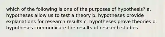 which of the following is one of the purposes of hypothesis? a. hypotheses allow us to test a theory b. hypotheses provide explanations for research results c. hypotheses prove theories d. hypotheses communicate the results of research studies