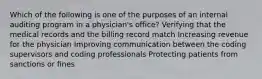 Which of the following is one of the purposes of an internal auditing program in a physician's office? Verifying that the medical records and the billing record match Increasing revenue for the physician Improving communication between the coding supervisors and coding professionals Protecting patients from sanctions or fines