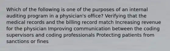 Which of the following is one of the purposes of an internal auditing program in a physician's office? Verifying that the medical records and the billing record match Increasing revenue for the physician Improving communication between the coding supervisors and coding professionals Protecting patients from sanctions or fines