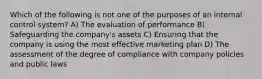 Which of the following is not one of the purposes of an internal control system? A) The evaluation of performance B) Safeguarding the company's assets C) Ensuring that the company is using the most effective marketing plan D) The assessment of the degree of compliance with company policies and public laws