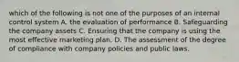 which of the following is not one of the purposes of an internal control system A. the evaluation of performance B. Safeguarding the company assets C. Ensuring that the company is using the most effective marketing plan. D. The assessment of the degree of compliance with company policies and public laws.