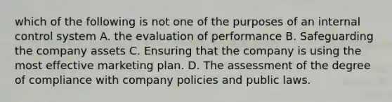 which of the following is not one of the purposes of an <a href='https://www.questionai.com/knowledge/kjj42owoAP-internal-control' class='anchor-knowledge'>internal control</a> system A. the evaluation of performance B. Safeguarding the company assets C. Ensuring that the company is using the most effective marketing plan. D. The assessment of the degree of compliance with company policies and public laws.