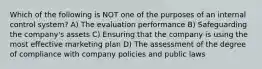 Which of the following is NOT one of the purposes of an internal control system? A) The evaluation performance B) Safeguarding the company's assets C) Ensuring that the company is using the most effective marketing plan D) The assessment of the degree of compliance with company policies and public laws