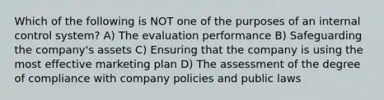 Which of the following is NOT one of the purposes of an internal control system? A) The evaluation performance B) Safeguarding the company's assets C) Ensuring that the company is using the most effective marketing plan D) The assessment of the degree of compliance with company policies and public laws