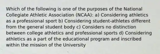 Which of the following is one of the purposes of the National Collegiate Athletic Association (NCAA): a) Considering athletics as a professional sport b) Considering student-athletes different from the general student body c) Considers no distinction between college athletics and professional sports d) Considering athletics as a part of the educational program and inscribed within the mission of the University