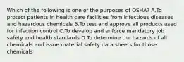 Which of the following is one of the purposes of OSHA? A.To protect patients in health care facilities from infectious diseases and hazardous chemicals B.To test and approve all products used for infection control C.To develop and enforce mandatory job safety and health standards D.To determine the hazards of all chemicals and issue material safety data sheets for those chemicals