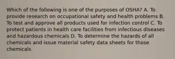 Which of the following is one of the purposes of OSHA? A. To provide research on occupational safety and health problems B. To test and approve all products used for infection control C. To protect patients in health care facilities from infectious diseases and hazardous chemicals D. To determine the hazards of all chemicals and issue material safety data sheets for those chemicals