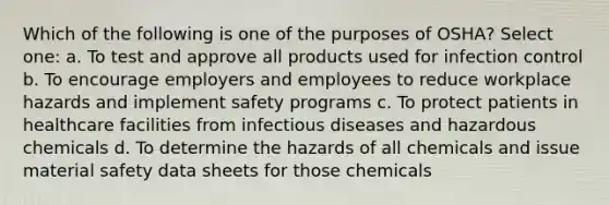 Which of the following is one of the purposes of OSHA? Select one: a. To test and approve all products used for infection control b. To encourage employers and employees to reduce workplace hazards and implement safety programs c. To protect patients in healthcare facilities from infectious diseases and hazardous chemicals d. To determine the hazards of all chemicals and issue material safety data sheets for those chemicals