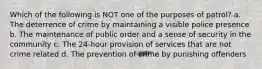 Which of the following is NOT one of the purposes of patrol? a. The deterrence of crime by maintaining a visible police presence b. The maintenance of public order and a sense of security in the community c. The 24-hour provision of services that are not crime related d. The prevention of crime by punishing offenders