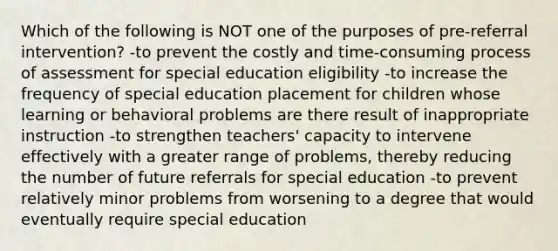 Which of the following is NOT one of the purposes of pre-referral intervention? -to prevent the costly and time-consuming process of assessment for special education eligibility -to increase the frequency of special education placement for children whose learning or behavioral problems are there result of inappropriate instruction -to strengthen teachers' capacity to intervene effectively with a greater range of problems, thereby reducing the number of future referrals for special education -to prevent relatively minor problems from worsening to a degree that would eventually require special education