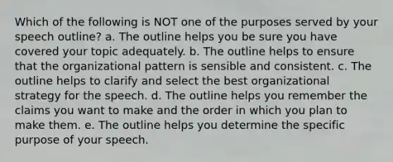 Which of the following is NOT one of the purposes served by your speech outline? a. The outline helps you be sure you have covered your topic adequately. b. The outline helps to ensure that the organizational pattern is sensible and consistent. c. The outline helps to clarify and select the best organizational strategy for the speech. d. The outline helps you remember the claims you want to make and the order in which you plan to make them. e. The outline helps you determine the specific purpose of your speech.