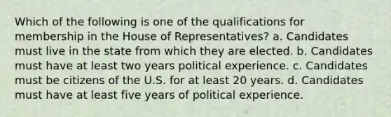 Which of the following is one of the qualifications for membership in the House of Representatives? a. Candidates must live in the state from which they are elected. b. Candidates must have at least two years political experience. c. Candidates must be citizens of the U.S. for at least 20 years. d. Candidates must have at least five years of political experience.