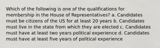 Which of the following is one of the qualifications for membership in the House of Representatives? a. Candidates must be citizens of the US for at least 20 years b. Candidates must live in the state from which they are elected c. Candidates must have at least two years political experience d. Candidates must have at least five years of political experience