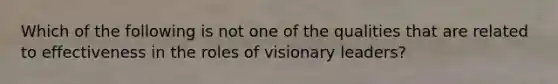 Which of the following is not one of the qualities that are related to effectiveness in the roles of visionary leaders?