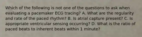 Which of the following is not one of the questions to ask when evaluating a pacemaker ECG tracing? A. What are the regularity and rate of the paced rhythm? B. Is atrial capture present? C. Is appropriate ventricular sensing occurring? D. What is the ratio of paced beats to inherent beats within 1 minute?