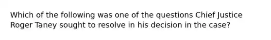 Which of the following was one of the questions Chief Justice Roger Taney sought to resolve in his decision in the case?