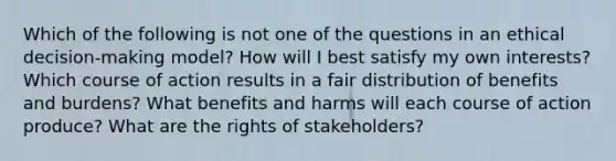 Which of the following is not one of the questions in an ethical decision-making model? How will I best satisfy my own interests? Which course of action results in a fair distribution of benefits and burdens? What benefits and harms will each course of action produce? What are the rights of stakeholders?