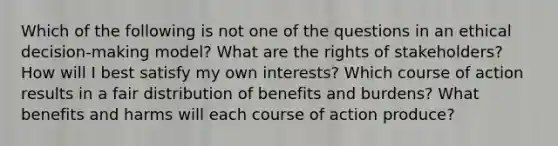 Which of the following is not one of the questions in an ethical decision-making model? What are the rights of stakeholders? How will I best satisfy my own interests? Which course of action results in a fair distribution of benefits and burdens? What benefits and harms will each course of action produce?