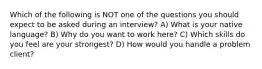 Which of the following is NOT one of the questions you should expect to be asked during an interview? A) What is your native language? B) Why do you want to work here? C) Which skills do you feel are your strongest? D) How would you handle a problem client?