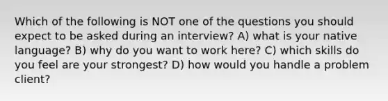 Which of the following is NOT one of the questions you should expect to be asked during an interview? A) what is your native language? B) why do you want to work here? C) which skills do you feel are your strongest? D) how would you handle a problem client?