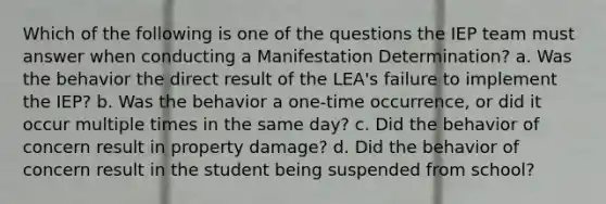 Which of the following is one of the questions the IEP team must answer when conducting a Manifestation Determination? a. Was the behavior the direct result of the LEA's failure to implement the IEP? b. Was the behavior a one-time occurrence, or did it occur multiple times in the same day? c. Did the behavior of concern result in property damage? d. Did the behavior of concern result in the student being suspended from school?