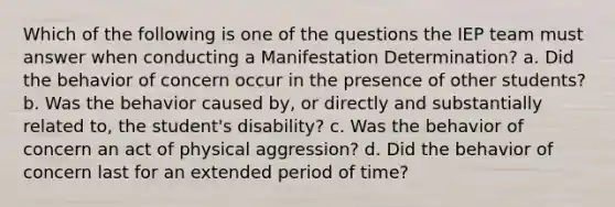 Which of the following is one of the questions the IEP team must answer when conducting a Manifestation Determination? a. Did the behavior of concern occur in the presence of other students? b. Was the behavior caused by, or directly and substantially related to, the student's disability? c. Was the behavior of concern an act of physical aggression? d. Did the behavior of concern last for an extended period of time?