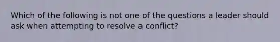 Which of the following is not one of the questions a leader should ask when attempting to resolve a conflict?